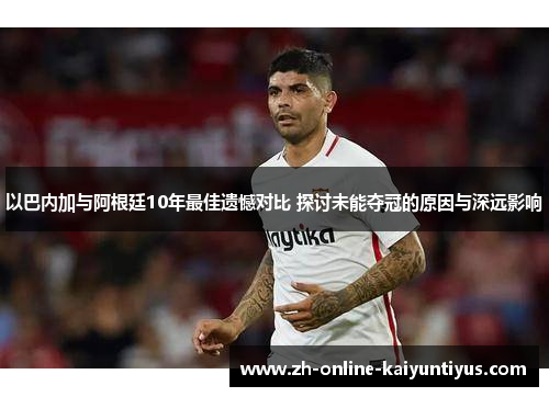 以巴内加与阿根廷10年最佳遗憾对比 探讨未能夺冠的原因与深远影响
