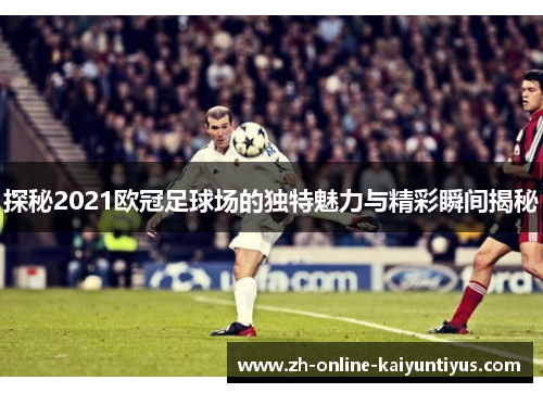 探秘2021欧冠足球场的独特魅力与精彩瞬间揭秘