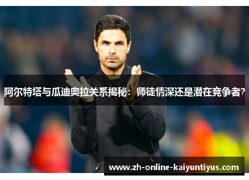 阿尔特塔与瓜迪奥拉关系揭秘:师徒情深还是潜在竞争者? 阿尔特塔与瓜迪奥拉关系揭秘:师徒情深还是潜在竞争者?