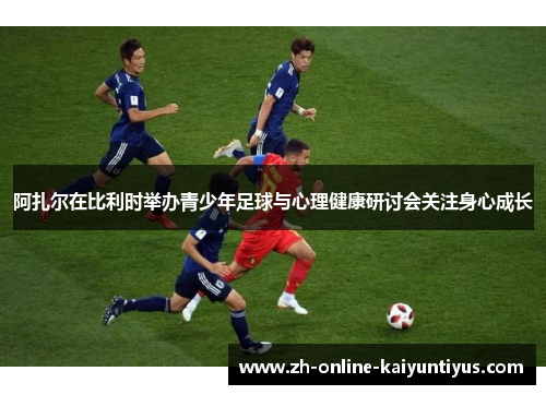 阿扎尔在比利时举办青少年足球与心理健康研讨会关注身心成长 阿扎尔在比利时举办青少年足球与心理健康研讨会关注身心成长