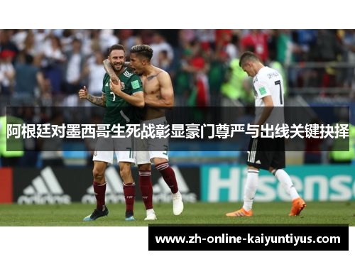 阿根廷对墨西哥生死战彰显豪门尊严与出线关键抉择