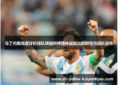 马丁内斯高度评价球队顽强拼搏精神展现出的韧性与团队协作 马丁内斯高度评价球队顽强拼搏精神展现出的韧性与团队协作