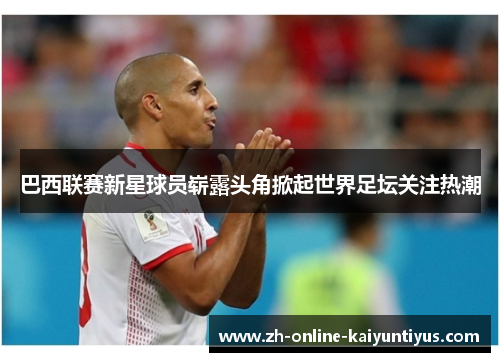 巴西联赛新星球员崭露头角掀起世界足坛关注热潮