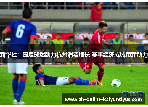新华社:国足球迷助力杭州消费增长 赛事经济成城市新动力 新华社:国足球迷助力杭州消费增长 赛事经济成城市新动力