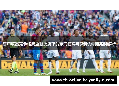 意甲联赛竞争格局重新洗牌下的豪门博弈与新势力崛起趋势解析 意甲联赛竞争格局重新洗牌下的豪门博弈与新势力崛起趋势解析