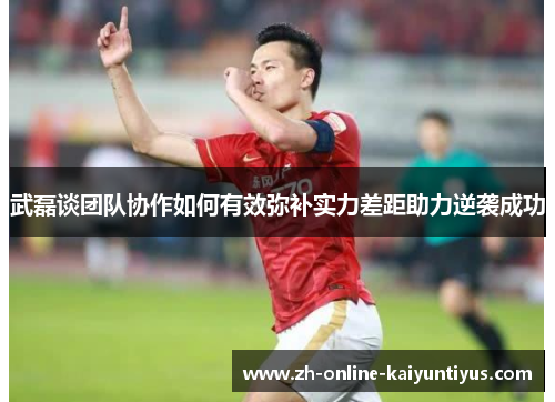 武磊谈团队协作如何有效弥补实力差距助力逆袭成功