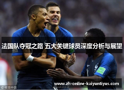 法国队夺冠之路 五大关键球员深度分析与展望 法国队夺冠之路 五大关键球员深度分析与展望