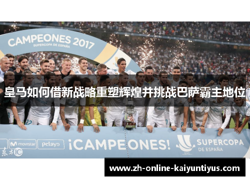 皇马如何借新战略重塑辉煌并挑战巴萨霸主地位