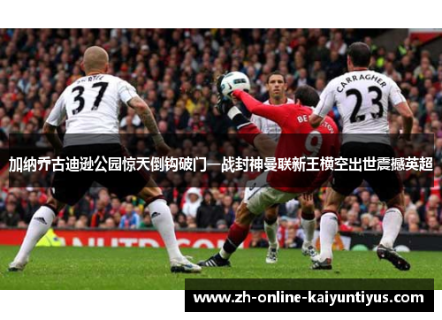 加纳乔古迪逊公园惊天倒钩破门一战封神曼联新王横空出世震撼英超
