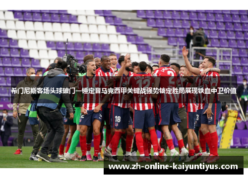 希门尼斯客场头球破门一锤定音马竞西甲关键战强势锁定胜局展现铁血中卫价值