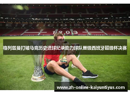 格列兹曼打破马竞历史进球纪录助力球队晋级西班牙超级杯决赛