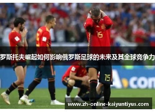 罗斯托夫崛起如何影响俄罗斯足球的未来及其全球竞争力