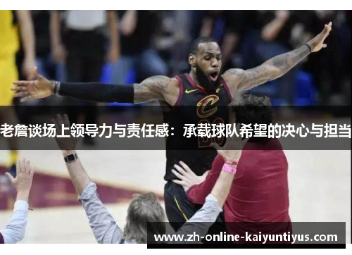老詹谈场上领导力与责任感:承载球队希望的决心与担当 老詹谈场上领导力与责任感:承载球队希望的决心与担当