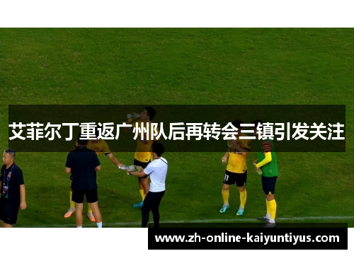 艾菲尔丁重返广州队后再转会三镇引发关注 艾菲尔丁重返广州队后再转会三镇引发关注